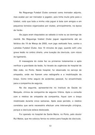 No Reguenga Futebol Clube comecei como treinador adjunto,

mas acabei por ser treinador e jogador, pois tinha muito jeito para o

futebol, visto que toda a minha vida joguei à bola com amigos e em

pequenos torneios organizados por clubes, principalmente, na época

de Verão.

     Os jogos eram disputados ao sábado à noite ou ao domingo de

manhã. No Reguenga futebol Clube joguei regularmente até ao

fatídico dia 19 de Março de 2005, num jogo realizado fora, contra o

Lamelas Futebol Clube. Aos 15 minutos de jogo, quando sofri uma

grave lesão no ombro direito, uma luxação da clavícula, com rotura

do ligamento.

     O massagista do clube fez os primeiros tratamentos e após

verificar a gravidade da lesão, fui levado às urgências do hospital de

São João, no Porto. Neste hospital, fui observado no serviço de

ortopedia, onde me fizeram uma radiografia e a imobilização do

braço. Como tinha seguro de acidentes pessoal, fui encaminhado

para a companhia de seguros.

     No dia seguinte, apresentei-me no Instituto de Saúde do

Marquês, clínica da companhia de seguros Vitória. Após a consulta

com o médico de ortopedia da companhia, fiquei com o braço

imobilizado durante cinco semanas. Após esse período, o médico

constatou que seria necessário efectuar uma intervenção cirúrgica,

porque a clavícula estava deslocada.

     Fui operado no hospital de Santa Maria, no Porto, pelo doutor

Rui Matos, que me colocou ferros no ombro para fixação da clavícula.


                                       52
 