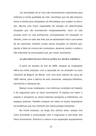 As actividades ao ar livre são extremamente importantes para

melhorar a minha qualidade de vida, reconheço que me dão frescura

física e mental para ultrapassar as dificuldades que surgem no dia-a-

dia, dão-me uma maior capacidade de reacção em determinadas

situações que vão acontecendo inesperadamente, tanto na vida

privada como na vida profissional, principalmente em situações no

trânsito, como no caso das filas que se apresentam hoje e que temos

de ser pacientes. Existem muitas outras situações no trânsito que,

devido à falta de civismo dos condutores, devemos manter a calma e

não responder às provocações que, por vezes, acontecem.


     ALARGAMENTO DAS INSTALAÇÕES DA MINHA EMPRESA


     A partir de meados do ano de 2006, alarguei as instalações

fabris da minha empresa, com a aquisição de um armazém na zona

industrial de Baguim do Monte, com uma área coberta de cerca de

1000 metros, para o fabrico de auto caravanas, reboques bilheteira,

dormitórios e reboques bar.

     Nestas novas instalações, criei melhores condições de trabalho

e de segurança para os meus funcionários. O espaço era maior e

separei e armazenei os vários materiais perigosos e inflamáveis, em

espaços próprios. Também coloquei em todos os locais necessários

as sinaléticas que nos informam dos vários perigos existentes.

     Na minha empresa, ao longo dos últimos anos, sempre tive

como prioridade a preocupação com a segurança e bem-estar dos

meus funcionários. Distribuo e coloco à sua disposição equipamentos


                                    54
 