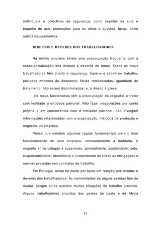 individuais e colectivos de segurança, como sapatos de sola e

biqueira de aço, protecções para os olhos e ouvidos, luvas, entre

outros equipamentos.


     DIREITOS E DEVERES DOS TRABALHADORES


     Na minha empresa existe uma preocupação frequente com a

consciencialização dos direitos e deveres de todos. Todos os meus

trabalhadores têm direito a segurança, higiene e saúde no trabalho;

períodos mínimos de descanso; férias remuneradas; igualdade de

tratamento; não serem discriminados; e, o direito à greve.

      Os meus funcionários têm a preocupação de respeitar e tratar

com lealdade a entidade patronal. Não fazer negociações por conta

própria e em concorrência com a entidade patronal, não divulgam

informações relacionadas com a organização, métodos de produção e

negócios da empresa.

     Penso que existem algumas regras fundamentais para o bom

funcionamento de uma empresa, nomeadamente a lealdade, o

respeito entre colegas e superiores, pontualidade, assiduidade, zelo,

responsabilidade, obediência e cumprimento de todas as obrigações e

normas previstas nos contratos de trabalho.

     Em Portugal, ainda há muito por fazer em relação aos direitos e

deveres dos trabalhadores. As mentalidades de alguns patrões têm de

mudar, porque ainda existem muitas situações de trabalho precário.

Alguns trabalhadores oriundos dos países de Leste e de África




                                     55
 