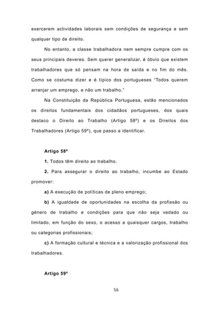 exercerem actividades laborais sem condições de segurança e sem

qualquer tipo de direito.

      No entanto, a classe trabalhadora nem sempre cumpre com os

seus principais deveres. Sem querer generalizar, é óbvio que existem

trabalhadores que só pensam na hora de saída e no fim do mês.

Como se costuma dizer e é típico dos portugueses “Todos querem

arranjar um emprego, e não um trabalho.”

      Na Constituição da República Portuguesa, estão mencionados

os direitos fundamentais dos cidadãos portugueses, dos quais

destaco o Direito ao Trabalho (Artigo 58º) e os Direitos dos

Trabalhadores (Artigo 59º), que passo a identificar.



      Artigo 58º

      1. Todos têm direito ao trabalho.

      2. Para assegurar o direito ao trabalho, incumbe ao Estado

promover:

      a) A execução de políticas de pleno emprego;

      b) A igualdade de oportunidades na escolha da profissão ou

género de trabalho e condições para que não seja vedado ou

limitado, em função do sexo, o acesso a quaisquer cargos, trabalho

ou categorias profissionais;

      c) A formação cultural e técnica e a valorização profissional dos

trabalhadores.



      Artigo 59º


                                     56
 