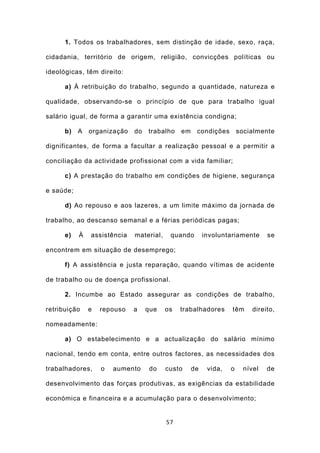1. Todos os trabalhadores, sem distinção de idade, sexo, raça,

cidadania, território de origem, religião, convicções políticas ou

ideológicas, têm direito:

      a) À retribuição do trabalho, segundo a quantidade, natureza e

qualidade, observando-se o princípio de que para trabalho igual

salário igual, de forma a garantir uma existência condigna;

      b)   A   organização   do   trabalho    em    condições        socialmente

dignificantes, de forma a facultar a realização pessoal e a permitir a

conciliação da actividade profissional com a vida familiar;

      c) A prestação do trabalho em condições de higiene, segurança

e saúde;

      d) Ao repouso e aos lazeres, a um limite máximo da jornada de

trabalho, ao descanso semanal e a férias periódicas pagas;

      e)   À   assistência   material,    quando        involuntariamente      se

encontrem em situação de desemprego;

      f) A assistência e justa reparação, quando vítimas de acidente

de trabalho ou de doença profissional.

      2. Incumbe ao Estado assegurar as condições de trabalho,

retribuição    e   repouso   a    que    os   trabalhadores      têm      direito,

nomeadamente:

      a) O estabelecimento e a actualização do salário mínimo

nacional, tendo em conta, entre outros factores, as necessidades dos

trabalhadores,     o   aumento     do    custo     de    vida,   o     nível   de

desenvolvimento das forças produtivas, as exigências da estabilidade

económica e financeira e a acumulação para o desenvolvimento;


                                         57
 