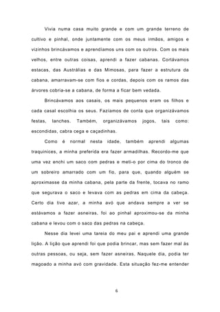 Vivia numa casa muito grande e com um grande terreno de

cultivo e pinhal, onde juntamente com os meus irmãos, amigos e

vizinhos brincávamos e aprendíamos uns com os outros. Com os mais

velhos, entre outras coisas, aprendi a fazer cabanas. Cortávamos

estacas, das Austrálias e das Mimosas, para fazer a estrutura da

cabana, amarravam-se com fios e cordas, depois com os ramos das

árvores cobria-se a cabana, de forma a ficar bem vedada.

      Brincávamos aos casais, os mais pequenos eram os filhos e

cada casal escolhia os seus. Fazíamos de conta que organizávamos

festas,   lanches.   Também,       organizávamos   jogos,   tais     como:

escondidas, cabra cega e caçadinhas.

      Como    é   normal   nesta    idade,   também   aprendi      algumas

traquinices, a minha preferida era fazer armadilhas. Recordo-me que

uma vez enchi um saco com pedras e meti-o por cima do tronco de

um sobreiro amarrado com um fio, para que, quando alguém se

aproximasse da minha cabana, pela parte da frente, tocava no ramo

que segurava o saco e levava com as pedras em cima da cabeça.

Certo dia tive azar, a minha avó que andava sempre a ver se

estávamos a fazer asneiras, foi ao pinhal aproximou-se da minha

cabana e levou com o saco das pedras na cabeça.

      Nesse dia levei uma tareia do meu pai e aprendi uma grande

lição. A lição que aprendi foi que podia brincar, mas sem fazer mal às

outras pessoas, ou seja, sem fazer asneiras. Naquele dia, podia ter

magoado a minha avó com gravidade. Esta situação fez-me entender




                                       6
 
