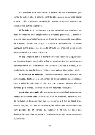 As parcelas que constituem o salário de um trabalhador por

conta de outrem são: o salário, contribuições para a segurança social

e para o IRS, o subsídio de refeição, ajudas de custos, subsídio de

férias, entre outros subsídios.

      O Salário é o rendimento que os trabalhadores recebem em

troca do trabalho que despendem no processo produtivo. O salário é

o preço pago aos trabalhadores em troca de determinada quantidade

de trabalho. Sendo um preço, o salário é estabelecido, tal como

qualquer outro preço, no mercado através do encontro entre quem

oferece trabalho e quem o procura.

      O IRS (Imposto sobre o Rendimento das Pessoas Singulares) é

um imposto directo que incide sobre os rendimentos dos particulares

nomeadamente os rendimentos do trabalho (salários e outros) e os

rendimentos de capital (juros, rendas, mais-valias, dividendos, etc.).

      O Subsídio de refeição, também conhecido como subsídio de

alimentação, destina-se a compensar os trabalhadores das despesas

com a refeição principal do dia em que prestam serviço efectivo

durante, pelo menos, 5 horas e não tem natureza retributiva.

      As Ajudas de custo são um abono que é aplicável quando uma

pessoa se ausenta para fora do seu local de trabalho, dentro ou fora

de Portugal. A distância tem que ser superior a 5 km do local onde

exerce funções, no caso das deslocações diárias (as que se realizam

num período de 24 horas), ou superior a 20 km, no caso das

deslocações por dias sucessivos (realizam-se por períodos superiores

a 24 horas).


                                     60
 
