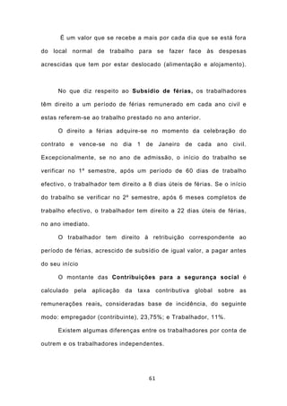 É um valor que se recebe a mais por cada dia que se está fora

do local normal de trabalho para se fazer face às despesas

acrescidas que tem por estar deslocado (alimentação e alojamento).



      No que diz respeito ao Subsídio de férias, os trabalhadores

têm direito a um período de férias remunerado em cada ano civil e

estas referem-se ao trabalho prestado no ano anterior.

      O direito a férias adquire-se no momento da celebração do

contrato e vence-se no dia 1 de Janeiro de cada ano civil.

Excepcionalmente, se no ano de admissão, o início do trabalho se

verificar no 1º semestre, após um período de 60 dias de trabalho

efectivo, o trabalhador tem direito a 8 dias úteis de férias. Se o início

do trabalho se verificar no 2º semestre, após 6 meses completos de

trabalho efectivo, o trabalhador tem direito a 22 dias úteis de férias,

no ano imediato.

      O trabalhador tem direito à retribuição correspondente ao

período de férias, acrescido de subsídio de igual valor, a pagar antes

do seu início

      O montante das Contribuições para a segurança social é

calculado   pela   aplicação   da   taxa    contributiva   global   sobre   as

remunerações reais, consideradas base de incidência, do seguinte

modo: empregador (contribuinte), 23,75%; e Trabalhador, 11%.

      Existem algumas diferenças entre os trabalhadores por conta de

outrem e os trabalhadores independentes.




                                       61
 