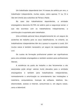Um trabalhador dependente tem 14 meses de salário por ano, o

trabalhador independente, muitas vezes, cobra apenas 11 ou 12 e

não tem direito aos subsídios de Férias e Natal.

         No    caso       dos   trabalhadores       dependentes,      a   entidade

empregadora desconta 23,75% do salário para a segurança social, o

que      não   acontece         com   os   trabalhadores      independentes,      a

contribuição é suportada pelo trabalhador.

         Uma entidade patronal deve obrigatoriamente ter um seguro de

acidentes de trabalho para os seus trabalhadores, no entanto, os

trabalhadores independentes têm de o possuir e suportar o custo. Em

muitos casos é também necessário um seguro de responsabilidade

civil.

         Os custos de formação profissional podem ser significativos

para uma entidade empregadora e também existem para profissionais

liberais.

         A existência do posto de trabalho e das ferramentas a ele

associadas pode atingir valores muito elevados para a entidade

empregadora           e    também      para      trabalhadores      independentes,

nomeadamente a amortização ou arrendamento das instalações e

mobiliário,     computadores,         licenças     de   software,   telefone,   fax,

electricidade, acesso à Internet, consumíveis e, em alguns casos,

carro e telemóvel.




                                              62
 