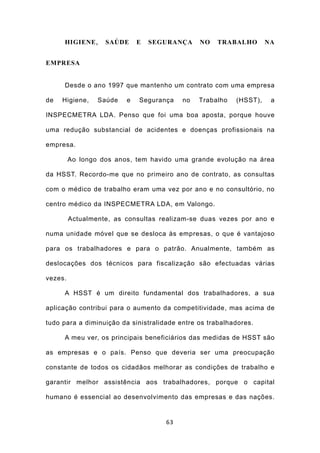 HIGIENE ,     SAÚDE     E   SEGURANÇA     NO   TRABALHO        NA


EMPRESA


     Desde o ano 1997 que mantenho um contrato com uma empresa

de   Higiene,    Saúde   e   Segurança    no   Trabalho   (HSST),    a

INSPECMETRA LDA. Penso que foi uma boa aposta, porque houve

uma redução substancial de acidentes e doenças profissionais na

empresa.

         Ao longo dos anos, tem havido uma grande evolução na área

da HSST. Recordo-me que no primeiro ano de contrato, as consultas

com o médico de trabalho eram uma vez por ano e no consultório, no

centro médico da INSPECMETRA LDA, em Valongo.

         Actualmente, as consultas realizam-se duas vezes por ano e

numa unidade móvel que se desloca às empresas, o que é vantajoso

para os trabalhadores e para o patrão. Anualmente, também as

deslocações dos técnicos para fiscalização são efectuadas várias

vezes.

     A HSST é um direito fundamental dos trabalhadores, a sua

aplicação contribui para o aumento da competitividade, mas acima de

tudo para a diminuição da sinistralidade entre os trabalhadores.

     A meu ver, os principais beneficiários das medidas de HSST são

as empresas e o país. Penso que deveria ser uma preocupação

constante de todos os cidadãos melhorar as condições de trabalho e

garantir melhor assistência aos trabalhadores, porque o capital

humano é essencial ao desenvolvimento das empresas e das nações.


                                     63
 