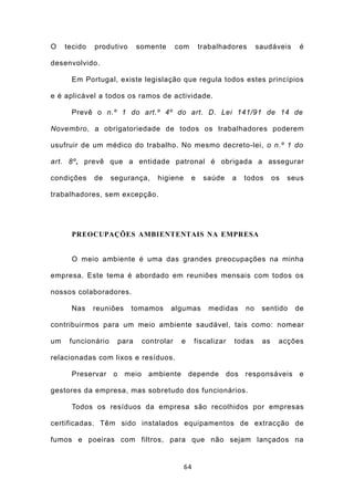 O    tecido   produtivo        somente      com       trabalhadores        saudáveis     é

desenvolvido.

      Em Portugal, existe legislação que regula todos estes princípios

e é aplicável a todos os ramos de actividade.

      Prevê o n.º 1 do art.º 4º do art. D. Lei 141/91 de 14 de

Novembro, a obrigatoriedade de todos os trabalhadores poderem

usufruir de um médico do trabalho. No mesmo decreto-lei, o n.º 1 do

art. 8º, prevê que a entidade patronal é obrigada a assegurar

condições     de    segurança,      higiene       e    saúde     a    todos      os   seus

trabalhadores, sem excepção.




      PREOCUPAÇÕES AMBIENTENTAIS NA EMPRESA


      O meio ambiente é uma das grandes preocupações na minha

empresa. Este tema é abordado em reuniões mensais com todos os

nossos colaboradores.

      Nas     reuniões     tomamos       algumas        medidas       no    sentido    de

contribuirmos para um meio ambiente saudável, tais como: nomear

um    funcionário       para    controlar    e     fiscalizar     todas     as    acções

relacionadas com lixos e resíduos.

      Preservar     o    meio    ambiente        depende        dos   responsáveis       e

gestores da empresa, mas sobretudo dos funcionários.

      Todos os resíduos da empresa são recolhidos por empresas

certificadas. Têm sido instalados equipamentos de extracção de

fumos e poeiras com filtros, para que não sejam lançados na


                                              64
 