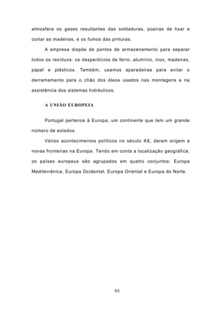 atmosfera os gases resultantes das soldaduras, poeiras de lixar e

cortar as madeiras, e os fumos das pinturas.

     A empresa dispõe de pontos de armazenamento para separar

todos os resíduos: os desperdícios de ferro, alumínio, inox, madeiras,

papel e plásticos. Também, usamos aparadeiras para evitar o

derramamento para o chão dos óleos usados nas montagens e na

assistência dos sistemas hidráulicos.


     A UNIÃO EUROPEIA


     Portugal pertence à Europa, um continente que tem um grande

número de estados.

     Vários acontecimentos políticos no século XX, deram origem a

novas fronteiras na Europa. Tendo em conta a localização geográfica,

os países europeus são agrupados em quatro conjuntos: Europa

Mediterrânica, Europa Ocidental, Europa Oriental e Europa do Norte.




                                        65
 