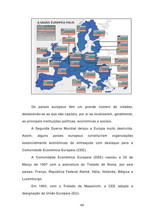 Os países europeus têm um grande número de cidades,

destacando-se as que são capitais, por aí se localizarem, geralmente,

as principais instituições políticas, económicas e sociais.

      A Segunda Guerra Mundial deixou a Europa muito destruída.

Assim,    alguns    países    europeus     constituíram       organizações

essencialmente económicas de entreajuda com destaque para a

Comunidade Económica Europeia (CEE).

      A Comunidade Económica Europeia (CEE) nasceu a 25 de

Março de 1957 com a assinatura do Tratado de Roma, por seis

países: França, República Federal Alemã, Itália, Holanda, Bélgica e

Luxemburgo.

      Em 1993, com o Tratado de Maastricht, a CEE adopta a

designação de União Europeia (EU).


                                      66
 