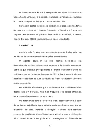 O funcionamento da EU é assegurado por cinco instituições: o

Conselho de Ministros, a Comissão Europeia, o Parlamento Europeu

o Tribunal Europeu de Justiça e o Tribunal de Contas.

     Para além destas instituições, existem dois órgãos comunitários

de natureza consultiva: o Comité Económico e Social e o Comité das

Regiões. No domínio da política económica e monetária, o Banco

Central Europeu (BCE) desempenha um papel importante.


     PATOLOGIAS


     A minha mãe foi para mim um exemplo do que é lutar pela vida

ao não se deixar vencer facilmente pelas adversidades.

     O    agente     causador   da   sua   doença   sarcoidose   era

desconhecido, assim como os seus sintomas e formas de tratamento.

Sabia-se que afectava principalmente o sistema respiratório. Devido à

raridade e ao pouco conhecimento científico sobre a doença não era

possível especificar as suas variáveis ou fazer diagnósticos precisos

sobre a patologia.

     Os médicos afirmavam que a sarcoidose era considerada uma

doença rara em Portugal, mas mais frequente nos países africanos,

onde predominam pessoas de raça negra.

     Os tratamentos para a sarcoidose eram, essencialmente, à base

de cortisona, substância que a deixava muito debilitada e sem grande

esperança de cura. Perante a situação, a minha mãe resolveu

recorrer às medicinas alternativas. Numa primeira fase a minha mãe

foi a consultas de homeopatia e fez massagens na Ervanária de


                                     67
 