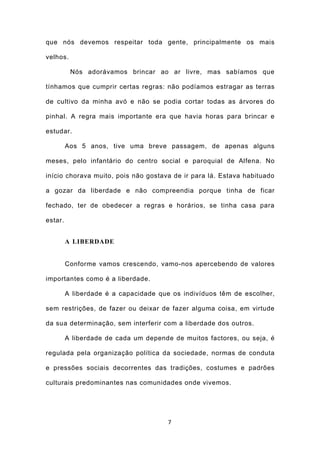 que nós devemos respeitar toda gente, principalmente os mais

velhos.

          Nós adorávamos brincar ao ar livre, mas sabíamos que

tínhamos que cumprir certas regras: não podíamos estragar as terras

de cultivo da minha avó e não se podia cortar todas as árvores do

pinhal. A regra mais importante era que havia horas para brincar e

estudar.

         Aos 5 anos, tive uma breve passagem, de apenas alguns

meses, pelo infantário do centro social e paroquial de Alfena. No

início chorava muito, pois não gostava de ir para lá. Estava habituado

a gozar da liberdade e não compreendia porque tinha de ficar

fechado, ter de obedecer a regras e horários, se tinha casa para

estar.


         A LIBERDADE


         Conforme vamos crescendo, vamo-nos apercebendo de valores

importantes como é a liberdade.

         A liberdade é a capacidade que os indivíduos têm de escolher,

sem restrições, de fazer ou deixar de fazer alguma coisa, em virtude

da sua determinação, sem interferir com a liberdade dos outros.

         A liberdade de cada um depende de muitos factores, ou seja, é

regulada pela organização política da sociedade, normas de conduta

e pressões sociais decorrentes das tradições, costumes e padrões

culturais predominantes nas comunidades onde vivemos.




                                       7
 