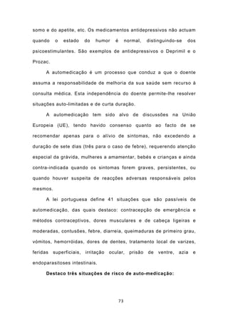 somo e do apetite, etc. Os medicamentos antidepressivos não actuam

quando     o   estado     do   humor    é        normal,    distinguindo-se   dos

psicoestimulantes. São exemplos de antidepressivos o Deprimil e o

Prozac.

      A automedicação é um processo que conduz a que o doente

assuma a responsabilidade de melhoria da sua saúde sem recurso à

consulta médica. Esta independência do doente permite-lhe resolver

situações auto-limitadas e de curta duração.

      A automedicação tem sido alvo de discussões na União

Europeia (UE), tendo havido consenso quanto ao facto de se

recomendar apenas para o alívio de sintomas, não excedendo a

duração de sete dias (três para o caso de febre), requerendo atenção

especial da grávida, mulheres a amamentar, bebés e crianças e ainda

contra-indicada quando os sintomas forem graves, persistentes, ou

quando houver suspeita de reacções adversas responsáveis pelos

mesmos.

      A lei portuguesa define 41 situações que são passíveis de

automedicação, das quais destaco: contracepção de emergência e

métodos contraceptivos, dores musculares e de cabeça ligeiras e

moderadas, contusões, febre, diarreia, queimaduras de primeiro grau,

vómitos, hemorróidas, dores de dentes, tratamento local de varizes,

feridas   superficiais,   irritação   ocular,      prisão   de   ventre,   azia   e

endoparasitoses intestinais.

      Destaco três situações de risco de auto-medicação:




                                            73
 