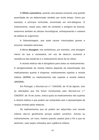 O Efeito cumulativo, quando uma pessoa consome uma grande

quantidade de um determinado remédio por muito tempo. Como por

exemplo, o princípio corticóide, encontrado em anti-alérgicos. O

medicamento, nesse caso, além de combater o antigene da doença,

extermina também as células imunológicas, enfraquecendo o sistema

de defesa do organismo;

     A Sobredosagem, que pode causar intoxicações graves e

provocar reacções adversas;

     A Baixa dosagem, nos antibióticos, por exemplo, uma dosagem

menor do que a necessária, em vez de destruir, aumenta a

resistência das bactérias e o medicamento deixa de ter efeito.

     A receita médica não é obrigatória para todos os medicamentos.

A obrigatoriedade da receita médica depende da classificação dos

medicamentos quanto à dispensa: medicamentos sujeitos a receita

médica (MSRM) ou medicamentos não sujeitos a receita médica

(MNSRM).

     Em Portugal, o Decreto-Lei n.º 134/2005, de 16 de Agosto, com

as alterações que lhe foram introduzidas pelo Decreto-Lei n.º

238/2007, de 19 de Junho, indica quais os medicamentos não sujeitos

a receita médica e que podem ser comprados sem a apresentação da

receita emitida pelos médicos.

     Os medicamentos que só podem ser adquiridos com receita

médica são-no geralmente porque podem constituir, directa ou

indirectamente, um risco, mesmo quando usados para o fim a que se

destinam, caso sejam utilizados sem vigilância médica.


                                    74
 