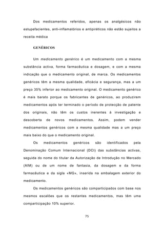 Dos    medicamentos       referidos,    apenas   os       analgésicos   não

estupefacientes, anti-inflamatórios e antipiréticos não estão sujeitos a

receita médica


      GENÉRICOS


      Um medicamento genérico é um medicamento com a mesma

substância activa, forma farmacêutica e dosagem, e com a mesma

indicação que o medicamento original, de marca. Os medicamentos

genéricos têm a mesma qualidade, eficácia e segurança, mas a um

preço 35% inferior ao medicamento original. O medicamento genérico

é mais barato porque os fabricantes de genéricos, ao produzirem

medicamentos após ter terminado o período de protecção de patente

dos   originais,    não   têm   os   custos   inerentes     à    investigação   e

descoberta     de    novos      medicamentos.     Assim,         podem    vender

medicamentos genéricos com a mesma qualidade mas a um preço

mais baixo do que o medicamento original.

      Os     medicamentos         genéricos      são      identificados       pela

Denominação Comum Internacional (DCI) das substâncias activas,

seguida do nome do titular da Autorização de Introdução no Mercado

(AIM) ou de um nome de fantasia, da dosagem e da forma

farmacêutica e da sigla «MG», inserida na embalagem exterior do

medicamento.

      Os medicamentos genéricos são comparticipados com base nos

mesmos escalões que os restantes medicamentos, mas têm uma

comparticipação 10% superior.


                                         75
 