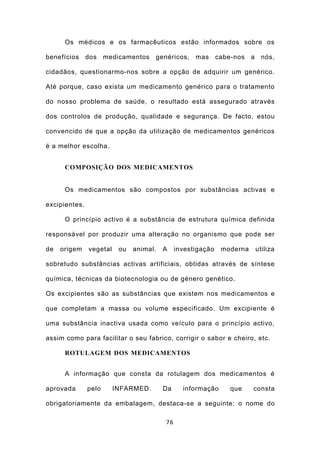 Os médicos e os farmacêuticos estão informados sobre os

benefícios     dos    medicamentos   genéricos, mas          cabe-nos   a     nós,

cidadãos, questionarmo-nos sobre a opção de adquirir um genérico.

Até porque, caso exista um medicamento genérico para o tratamento

do nosso problema de saúde, o resultado está assegurado através

dos controlos de produção, qualidade e segurança. De facto, estou

convencido de que a opção da utilização de medicamentos genéricos

é a melhor escolha.


      COMPOSIÇÃO DOS MEDICAMENTOS


      Os medicamentos são compostos por substâncias activas e

excipientes.

      O princípio activo é a substância de estrutura química definida

responsável por produzir uma alteração no organismo que pode ser

de   origem    vegetal    ou   animal.   A    investigação    moderna       utiliza

sobretudo substâncias activas artificiais, obtidas através de síntese

química, técnicas da biotecnologia ou de género genético.

Os excipientes são as substâncias que existem nos medicamentos e

que completam a massa ou volume especificado. Um excipiente é

uma substância inactiva usada como veículo para o princípio activo,

assim como para facilitar o seu fabrico, corrigir o sabor e cheiro, etc.

      ROTULAGEM DOS MEDICAMENTOS


      A informação que consta da rotulagem dos medicamentos é

aprovada       pelo      INFARMED.       Da     informação       que    consta

obrigatoriamente da embalagem, destaca-se a seguinte: o nome do

                                         76
 