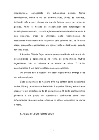 medicamento,        composição            em       substâncias     activas,     forma

farmacêutica, modo e via de administração, prazo de validade,

incluindo mês e ano; número do lote de fabrico; preço de venda ao

público,   nome     e    morada      do    responsável      pela    autorização     de

introdução no mercado, classificação do medicamento relativamente à

sua   dispensa,         prazo   de      utilização     após      reconstituição     do

medicamento ou abertura do recipiente, pela primeira vez, se for caso

disso, precauções particulares de conservação e destruição, quando

for caso disso.

      A Aspirina 500 da Bayer contém como substância activa o ácido

acetilsalicílico e apresenta-se na forma de comprimidos. Outros

ingredientes   são       a   celulose     e    o    amido   de     milho.   O   ácido

acetilsalicílico é um éster acetilado do ácido salicílico.

      Os cristais são alargados, de sabor ligeiramente amargo e de

cor esbranquiçada.

      Cada comprimido de Aspirina 500 mg contém como substância

activa 500 mg de ácido acetilsalicílico. A aspirina 500 mg encontra-se

disponível em embalagens de 20 comprimidos. O ácido acetilsalicílico

pertence   a   um       grupo   de    substâncias        conhecidas     como      anti-

inflamatórios não-esteróides, eficazes no alívio sintomático de dores

e febre.



      Fórmula: CH 3 COO (C6H4) COOH




                                               77
 