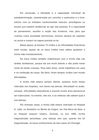 Em conclusão, a liberdade é a capacidade individual de

autodeterminação, caracterizada por conciliar a autonomia e o livre-

arbítrio com os múltiplos condicionantes naturais, psicológicos ou

sociais que impõem tendências ao agir das pessoas. É a capacidade

de pensamento, escolha e acção dos humanos, mas para que

vivamos numa sociedade harmoniosa, teremos sempre de respeitar

os outros e cumprir as regras prevista na lei.

      Nessa época, já éramos 10 irmãos e as dificuldades financeiras

eram muitas, apesar de os meus irmãos mais velhos ajudarem a

minha mãe monetariamente.

      Os meus irmãos também colaboravam com a minha mãe nas

tarefas domésticas, porque ela era muito doente e não podia tomar

conta de tantas crianças. Para além disso, ainda trabalhava em casa

e na confecção de roupa. De facto, foram tempos vividos com muitas

dificuldades.

      A minha mãe estava sempre doente, passava muito tempo

internada nos hospitais, com dores nas pernas, dificuldade no andar,

cansaço, dificuldades respiratórias e durante muitos anos pensava-se

ser tuberculose, no entanto, não era, e os médicos não sabiam qual a

sua doença.

      Por diversas vezes, a minha mãe esteve internada no Hospital

S. João, no Sanatório no Monte da Virgem, em Vila Nova de Gaia, e

no   Hospital   Joaquim   Urbano.   Contudo,     no   ano   1986,   foi-lhe

diagnosticada sarcoidose, uma doença rara que, quando lhe foi

diagnosticada, só havia conhecimento de dois casos em Portugal.


                                      8
 