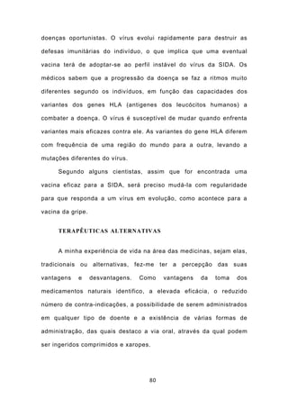 doenças oportunistas. O vírus evolui rapidamente para destruir as

defesas imunitárias do indivíduo, o que implica que uma eventual

vacina terá de adoptar-se ao perfil instável do vírus da SIDA. Os

médicos sabem que a progressão da doença se faz a ritmos muito

diferentes segundo os indivíduos, em função das capacidades dos

variantes dos genes HLA (antigenes dos leucócitos humanos) a

combater a doença. O vírus é susceptível de mudar quando enfrenta

variantes mais eficazes contra ele. As variantes do gene HLA diferem

com frequência de uma região do mundo para a outra, levando a

mutações diferentes do vírus.

     Segundo alguns cientistas, assim que for encontrada uma

vacina eficaz para a SIDA, será preciso mudá-la com regularidade

para que responda a um vírus em evolução, como acontece para a

vacina da gripe.


     TERAPÊUTICAS ALTERNATIVAS


     A minha experiência de vida na área das medicinas, sejam elas,

tradicionais ou alternativas, fez-me ter a percepção das suas

vantagens   e      desvantagens.   Como   vantagens   da   toma   dos

medicamentos naturais identifico, a elevada eficácia, o reduzido

número de contra-indicações, a possibilidade de serem administrados

em qualquer tipo de doente e a existência de várias formas de

administração, das quais destaco a via oral, através da qual podem

ser ingeridos comprimidos e xaropes.




                                     80
 