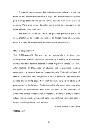 A grande desvantagem dos medicamentos naturais reside no

facto de não serem reconhecidos e, logo, não serem comparticipados

pelo Serviço Nacional de Saúde (SNS), ficando mais caros para os

doentes. Para além desta, também existe outra desvantagem, a do

seu efeito ser mais demorado.

      Actualmente, cada vez mais, as pessoas procuram tratar os

seus problemas de saúde recorrendo às terapêuticas alternativas,

como é o caso da aquaterapia, aromaterapia e acupunctura.



What is acupuncture?

The   5.000-year-old   Chinese    art   of   acupuncture   involves   the

stimulation of specific points on the body by a variety of techniques-

usually hair-thin metallic needles-to treat or prevent illness. In 1997,

after looking at thousands of studies and interviewing leading

researchers, a panel of experts convened by the National Institutes of

Health concluded that acupuncture is an effective treatment for

nausea and vomiting caused by chemotherapy, surgery in adults and

post-operative dental pain. Getting needled, the panel said, can also

be helpful in combination with other therapies in the treatment of

addictions, stroke rehabilitation, headaches, menstrual cramps, tennis

elbow, fibromyalgia, myofascial pain, osteoarthritis, low-back pain ,

carpal tunnel syndrome, and asthma.

                                              In:www.cafeterra.info/2008

Osteopathy




                                        81
 