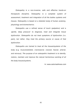 Osteopathy is a non-invasive, safe and effective hands-on

therapeutic    discipline.   Osteopathy    is   a   complete   system   of

assessment, treatment and integration of all the bodies systems and

tissues. Osteopathy is based on a detailed study of human anatomy,

physiology and biomechanics.

     Osteopaths use a refined sense of touch (palpation) and a

‘gentle, deep pressure’ to diagnose, treat and integrate tissue

dysfunction. Osteopaths do not treat symptoms of dysfunction (i.e.

pain), but rather, they treat the primary source or cause of that

dysfunction.

     Osteopaths are trained to treat all the tissues/systems of the

body (e.g. musculoskeletal, craniosacral, visceral, fascial, arterial,

and nervous). The purpose of an osteopathic treatment is to identify,

restore, maintain and improve the natural harmonious working of all

the body tissues/systems.

                                                In: www.satoriwellness.com




                                      82
 
