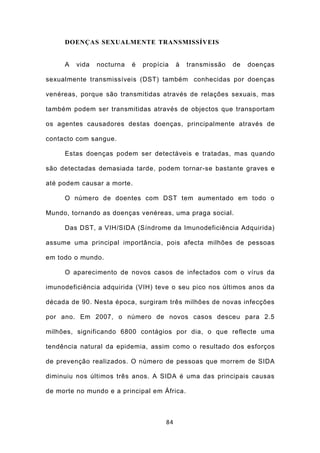 DOENÇAS SEXUALMENTE TRANSMISSÍVEIS


     A   vida   nocturna   é   propícia    à   transmissão   de   doenças

sexualmente transmissíveis (DST) também conhecidas por doenças

venéreas, porque são transmitidas através de relações sexuais, mas

também podem ser transmitidas através de objectos que transportam

os agentes causadores destas doenças, principalmente através de

contacto com sangue.

     Estas doenças podem ser detectáveis e tratadas, mas quando

são detectadas demasiada tarde, podem tornar-se bastante graves e

até podem causar a morte.

     O número de doentes com DST tem aumentado em todo o

Mundo, tornando as doenças venéreas, uma praga social.

     Das DST, a VIH/SIDA (Síndrome da Imunodeficiência Adquirida)

assume uma principal importância, pois afecta milhões de pessoas

em todo o mundo.

     O aparecimento de novos casos de infectados com o vírus da

imunodeficiência adquirida (VIH) teve o seu pico nos últimos anos da

década de 90. Nesta época, surgiram três milhões de novas infecções

por ano. Em 2007, o número de novos casos desceu para 2.5

milhões, significando 6800 contágios por dia, o que reflecte uma

tendência natural da epidemia, assim como o resultado dos esforços

de prevenção realizados. O número de pessoas que morrem de SIDA

diminuiu nos últimos três anos. A SIDA é uma das principais causas

de morte no mundo e a principal em África.



                                      84
 