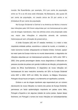mundo. Na Suazilândia, por exemplo, 33.4 por cento da população

entre os 15 e os 49 anos está infectada. No Botswana, são quase 25

por cento da população, no Lesoto cerca de 23 por cento e no

Zimbabué 20 por cento da população.

      Na Europa Ocidental e Central e na América do Norte a maioria

das infecções pelo VIH foram adquiridas por via homossexual ou pelo

uso de drogas injectáveis, mas nos últimos anos uma proporção cada

vez   maior    das    infecções    é   adquirida    através    de   contacto

heterossexual sem utilização de preservativo.

      A União Europeia (UE) tem 27 estados membros, é a maior e mais

importante entidade política, económica e cultural do mundo, e é também, a

maior economia mundial, ultrapassando os Estados Unidos. Contudo, apesar

da maior parte da Europa incluir-se no mundo desenvolvido, o diagnóstico de

infecções adquiridas por via heterossexual aumentou em 122% entre 1997 e

2002. Uma grande percentagem destes novos diagnósticos é efectuada em

pessoas oriundas de países com grande incidência da infecção, principalmente

países da África Sub-Sahariana. O diagnóstico de novas infecções em

homossexuais do sexo masculino aumentou em 22% na Europa Ocidental

entre 2001 e 2002. 5075 em 2004). No entanto, na Bélgica, Dinamarca,

Portugal e Suíça houve um ligeiro, e na Alemanha um significativo, aumento.

      Embora o uso de drogas injectáveis seja responsável por um número

decrescente de novas infecções na maioria dos países da Europa Ocidental,

permanece um factor epidemiológico importante em países como Itália,

Portugal e Espanha e em algumas cidades de outros países. Apesar desse

fenómeno, em Portugal o número de novas infecções em toxicodependentes


                                        87
 