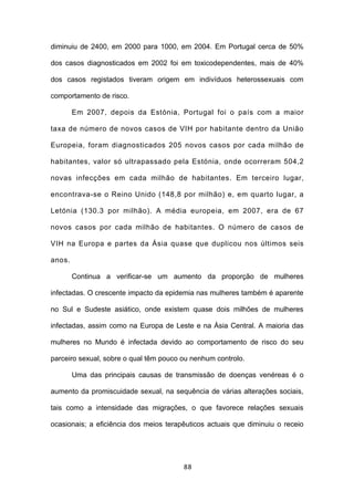 diminuiu de 2400, em 2000 para 1000, em 2004. Em Portugal cerca de 50%

dos casos diagnosticados em 2002 foi em toxicodependentes, mais de 40%

dos casos registados tiveram origem em indivíduos heterossexuais com

comportamento de risco.

        Em 2007, depois da Estónia, Portugal foi o país com a maior

taxa de número de novos casos de VIH por habitante dentro da União

Europeia, foram diagnosticados 205 novos casos por cada milhão de

habitantes, valor só ultrapassado pela Estónia, onde ocorreram 504,2

novas infecções em cada milhão de habitantes. Em terceiro lugar,

encontrava-se o Reino Unido (148,8 por milhão) e, em quarto lugar, a

Letónia (130.3 por milhão). A média europeia, em 2007, era de 67

novos casos por cada milhão de habitantes. O número de casos de

VIH na Europa e partes da Ásia quase que duplicou nos últimos seis

anos.

        Continua a verificar-se um aumento da proporção de mulheres

infectadas. O crescente impacto da epidemia nas mulheres também é aparente

no Sul e Sudeste asiático, onde existem quase dois milhões de mulheres

infectadas, assim como na Europa de Leste e na Ásia Central. A maioria das

mulheres no Mundo é infectada devido ao comportamento de risco do seu

parceiro sexual, sobre o qual têm pouco ou nenhum controlo.

        Uma das principais causas de transmissão de doenças venéreas é o

aumento da promiscuidade sexual, na sequência de várias alterações sociais,

tais como a intensidade das migrações, o que favorece relações sexuais

ocasionais; a eficiência dos meios terapêuticos actuais que diminuiu o receio




                                        88
 