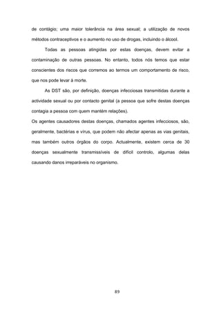 de contágio; uma maior tolerância na área sexual; a utilização de novos

métodos contraceptivos e o aumento no uso de drogas, incluindo o álcool.

      Todas as pessoas atingidas por estas doenças, devem evitar a

contaminação de outras pessoas. No entanto, todos nós temos que estar

conscientes dos riscos que corremos ao termos um comportamento de risco,

que nos pode levar à morte.

      As DST são, por definição, doenças infecciosas transmitidas durante a

actividade sexual ou por contacto genital (a pessoa que sofre destas doenças

contagia a pessoa com quem mantém relações).

Os agentes causadores destas doenças, chamados agentes infecciosos, são,

geralmente, bactérias e vírus, que podem não afectar apenas as vias genitais,

mas também outros órgãos do corpo. Actualmente, existem cerca de 30

doenças sexualmente transmissíveis de difícil controlo, algumas delas

causando danos irreparáveis no organismo.




                                        89
 