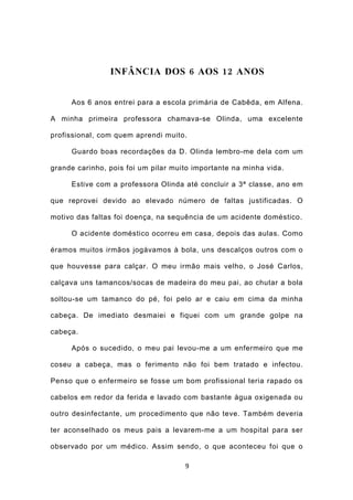 INFÂNCIA DOS 6 AOS 12 ANOS


     Aos 6 anos entrei para a escola primária de Cabêda, em Alfena.

A minha primeira professora chamava-se Olinda, uma excelente

profissional, com quem aprendi muito.

     Guardo boas recordações da D. Olinda lembro-me dela com um

grande carinho, pois foi um pilar muito importante na minha vida.

     Estive com a professora Olinda até concluir a 3ª classe, ano em

que reprovei devido ao elevado número de faltas justificadas. O

motivo das faltas foi doença, na sequência de um acidente doméstico.

     O acidente doméstico ocorreu em casa, depois das aulas. Como

éramos muitos irmãos jogávamos à bola, uns descalços outros com o

que houvesse para calçar. O meu irmão mais velho, o José Carlos,

calçava uns tamancos/socas de madeira do meu pai, ao chutar a bola

soltou-se um tamanco do pé, foi pelo ar e caiu em cima da minha

cabeça. De imediato desmaiei e fiquei com um grande golpe na

cabeça.

     Após o sucedido, o meu pai levou-me a um enfermeiro que me

coseu a cabeça, mas o ferimento não foi bem tratado e infectou.

Penso que o enfermeiro se fosse um bom profissional teria rapado os

cabelos em redor da ferida e lavado com bastante água oxigenada ou

outro desinfectante, um procedimento que não teve. Também deveria

ter aconselhado os meus pais a levarem-me a um hospital para ser

observado por um médico. Assim sendo, o que aconteceu foi que o

                                     9
 