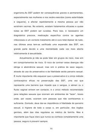 organismo.As DST podem ter consequências graves e permanentes,

especialmente nas mulheres e nos recém-nascidos (como esterilidade

e cegueira), e afectar repetidamente a mesma pessoa por não

existirem vacinas. No entanto, existem tratamentos eficazes e quase

todas as DST podem ser curadas. Para isso, é necessário um

diagnóstico     precoce,   medicação    específica    contra   os    agentes

infecciosos e um correcto tratamento até à cura total.Apesar de tudo,

nos últimos anos tem-se verificado uma expansão das DST, em

grande parte devido a uma mentalidade cada vez mais aberta

relativamente à sexualidade.

     Actualmente já não se pode falar em grupos de risco, mas sim

em comportamentos de risco. O risco de contrair estas doenças não

obriga à abstinência sexual, mas sim à prática de sexo seguro,

através do uso do preservativo e da fidelidade ao/do parceiro sexual.

É muito importante não esquecer que o preservativo é o único método

contraceptivo    eficaz    na   preservação   das    DST,   uma     vez   que

representa uma barreira que impede que o sangue, o sémen ou o

fluido vaginal entrem em contacto; é o único método recomendado

para relações sexuais que ocorram em ambientes de “lazer”, locais

onde, por vezes, ocorrem com pessoas que não conhecemos o

suficiente. Contudo, deve dar-se importância à fidelidade do parceiro

sexual, à higiene de todo o corpo e, em particular, dos órgãos

genitais, além das idas regulares ao médico de família. Mas é

importante que fique claro que nunca se conhece completamente uma

pessoa, seguro é prevenir sempre.


                                        91
 
