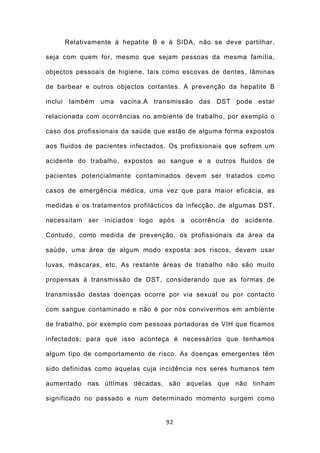 Relativamente à hepatite B e à SIDA, não se deve partilhar,

seja com quem for, mesmo que sejam pessoas da mesma família,

objectos pessoais de higiene, tais como escovas de dentes, lâminas

de barbear e outros objectos cortantes. A prevenção da hepatite B

inclui também uma vacina.A transmissão das DST pode estar

relacionada com ocorrências no ambiente de trabalho, por exemplo o

caso dos profissionais da saúde que estão de alguma forma expostos

aos fluidos de pacientes infectados. Os profissionais que sofrem um

acidente do trabalho, expostos ao sangue e a outros fluidos de

pacientes potencialmente contaminados devem ser tratados como

casos de emergência médica, uma vez que para maior eficácia, as

medidas e os tratamentos profilácticos da infecção, de algumas DST,

necessitam ser iniciados logo após a ocorrência do acidente.

Contudo, como medida de prevenção, os profissionais da área da

saúde, uma área de algum modo exposta aos riscos, devem usar

luvas, máscaras, etc. As restante áreas de trabalho não são muito

propensas à transmissão de DST, considerando que as formas de

transmissão destas doenças ocorre por via sexual ou por contacto

com sangue contaminado e não é por nós convivermos em ambiente

de trabalho, por exemplo com pessoas portadoras de VIH que ficamos

infectados; para que isso aconteça é necessários que tenhamos

algum tipo de comportamento de risco. As doenças emergentes têm

sido definidas como aquelas cuja incidência nos seres humanos tem

aumentado nas últimas décadas, são aquelas que não tinham

significado no passado e num determinado momento surgem como


                                   92
 