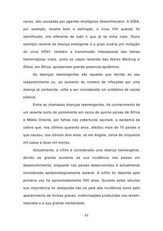 novas, são causadas por agentes etiológicos desconhecidos. A SIDA,

por exemplo, mostra bem a definição, o vírus VIH quando foi

identificado, era diferente de tudo o que já se tinha visto. Outro

exemplo recente de doença emergente é a gripe aviária por mutação

do vírus H5N1; também a transmissão interpessoal das febres

hemorrágicas virais, como os casos recentes das febres Marburg e

Ébola, em África, apresentam grande potencial epidémico.

      As doenças reemergentes são aquelas que devido ao seu

reaparecimento ou, ao aumento do número de infecções por uma

doença já conhecida, volta a ser considerada um problema de saúde

pública.

      Entre as chamadas doenças reemergentes, há conhecimento de

um recente surto de poliomielite em cerca de quinze países de África

e Médio Oriente, por falhas nas coberturas vacinais; a epidemia de

cólera que, nos últimos quarenta anos, afectou mais de 75 países e

que causou, nos últimos dois anos, só em Angola, cerca de cinquenta

mil casos e duas mil mortes.

      Actualmente, a sífilis é considerada uma doença reemergente,

devido ao grande aumento da sua incidência nos países em

desenvolvimento, enquanto nos países desenvolvidos é actualmente

considerada epidemiologicamente estável. A sífilis foi descrita pela

primeira vez há aproximadamente 500 anos. Durante estes séculos

sua importância foi destacada não só pela alta incidência como pelo

aparecimento de formas graves, malformações produzidas nos recém-

nascidos e a sua grande mortalidade.


                                   93
 