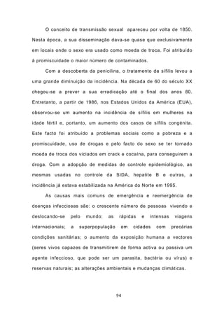 O conceito de transmissão sexual apareceu por volta de 1850.

Nesta época, a sua disseminação dava-se quase que exclusivamente

em locais onde o sexo era usado como moeda de troca. Foi atribuído

à promiscuidade o maior número de contaminados.

      Com a descoberta da penicilina, o tratamento da sífilis levou a

uma grande diminuição da incidência. Na década de 60 do século XX

chegou-se a prever a sua erradicação até o final dos anos 80.

Entretanto, a partir de 1986, nos Estados Unidos da América (EUA),

observou-se um aumento na incidência de sífilis em mulheres na

idade fértil e, portanto, um aumento dos casos de sífilis congénita.

Este facto foi atribuído a problemas sociais como a pobreza e a

promiscuidade, uso de drogas e pelo facto do sexo se ter tornado

moeda de troca dos viciados em crack e cocaína, para conseguirem a

droga. Com a adopção de medidas de controle epidemiológico, as

mesmas usadas no controle da SIDA, hepatite B e outras, a

incidência já estava estabilizada na América do Norte em 1995.

      As causas mais comuns de emergência e reemergência de

doenças infecciosas são: o crescente número de pessoas vivendo e

deslocando-se     pelo   mundo;   as    rápidas   e   intensas    viagens

internacionais;   a   superpopulação    em   cidades    com      precárias

condições sanitárias; o aumento da exposição humana a vectores

(seres vivos capazes de transmitirem de forma activa ou passiva um

agente infeccioso, que pode ser um parasita, bactéria ou vírus) e

reservas naturais; as alterações ambientais e mudanças climáticas.




                                       94
 