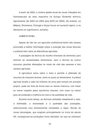 A partir de 2002, o número global anual de novas infecções em

homossexuais do sexo masculino na Europa Ocidental diminuiu

ligeiramente (de 5453 em 2002 para 5075 em 2004). No entanto, na

Bélgica, Dinamarca, Portugal e Suíça houve um aumento ligeiro, e na

Alemanha um significativo, aumento.


      AGRICULTURA


      Apesar de não ser um agricultor profissional tenho tido sempre

procurado a melhor informação sobre a evolução das novas técnicas

e práticas bem como as alternativas agrícolas.

      A passagem da técnica da recolha itinerante de alimentos para

eliminar as necessidades alimentares, para a técnica do cultivo

provocou grandes alterações no modo de vida das pessoas e dos

campos agrícolas.

      A agricultura actua sobre o meio e permite a obtenção de

recursos de natureza diversa, entre os quais os alimentares. A prática

agrícola levada a cabo há milhares de anos pelo homem em proveito

próprio, pode ser feita de forma mais ou menos intensiva, com maior

ou menor respeito pelos equilíbrios naturais, com maior ou menor

grau de protecção e melhoria do meio e da qualidade de vida.

      Durante muito tempo, as técnicas utilizadas respeitaram o solo,

a   fertilidade,   a   diversidade   e   a    qualidade   das   produções,

seleccionando e/ou domesticando variedades e raças. Devido às

novas tecnologias, que surgiram principalmente no início do século

XX, conseguiram-se produções muito elevadas, em que se utilizaram


                                         95
 