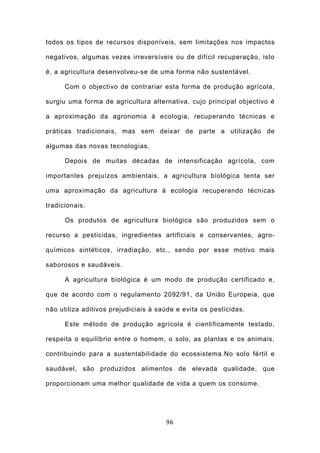 todos os tipos de recursos disponíveis, sem limitações nos impactos

negativos, algumas vezes irreversíveis ou de difícil recuperação, isto

é, a agricultura desenvolveu-se de uma forma não sustentável.

      Com o objectivo de contrariar esta forma de produção agrícola,

surgiu uma forma de agricultura alternativa, cujo principal objectivo é

a aproximação da agronomia à ecologia, recuperando técnicas e

práticas tradicionais, mas sem deixar de parte a utilização de

algumas das novas tecnologias.

      Depois de muitas décadas de intensificação agrícola, com

importantes prejuízos ambientais, a agricultura biológica tenta ser

uma aproximação da agricultura à ecologia recuperando técnicas

tradicionais.

      Os produtos de agricultura biológica são produzidos sem o

recurso a pesticidas, ingredientes artificiais e conservantes, agro-

químicos sintéticos, irradiação, etc., sendo por esse motivo mais

saborosos e saudáveis.

      A agricultura biológica é um modo de produção certificado e,

que de acordo com o regulamento 2092/91, da União Europeia, que

não utiliza aditivos prejudiciais à saúde e evita os pesticidas.

      Este método de produção agrícola é cientificamente testado,

respeita o equilíbrio entre o homem, o solo, as plantas e os animais,

contribuindo para a sustentabilidade do ecossistema.No solo fértil e

saudável, são produzidos alimentos de elevada qualidade, que

proporcionam uma melhor qualidade de vida a quem os consome.




                                      96
 