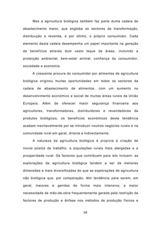Mas a agricultura biológica também faz parte duma cadeia de

abastecimento maior, que engloba os sectores de transformação,

distribuição e revenda, e por último, o próprio consumidor. Cada

elemento desta cadeia desempenha um papel importante na geração

de benefícios através dum vasto leque de áreas, incluindo a

protecção ambiental, bem-estar animal, confiança do consumidor,

sociedade e economia.

         A crescente procura do consumidor por alimentos de agricultura

biológica originou muitas oportunidades em todos os sectores da

cadeia     de   abastecimento          de    alimentos,   com     um   aumento     no

desenvolvimento económico e social de muitas áreas rurais da União

Europeia.       Além       de   oferecer     maior     segurança    financeira    aos

agricultores,     transformadores,           distribuidores   e   revendedores     de

produtos     biológicos,        os   benefícios      económicos    desta   tendência

acabam inevitavelmente por se introduzir noutros negócios rurais e na

comunidade rural em geral, directa e indirectamente.

         A natureza da agricultura biológica é propícia à criação de

novos postos de trabalho, a populações rurais mais alargadas e a

prosperidade rural. Os factores que contribuem para isto incluem: as

explorações de agricultura biológica tendem a ser de menores

dimensões e mais diversificadas do que as explorações de agricultura

não biológica que, por comparação, têm tendência para serem, em

geral,    maiores      e    geridas     de    forma    mais   intensiva;   a     maior

necessidade de mão-de-obra frequentemente gerada pela restrição de

factores de produção e ênfase nos métodos de produção físicos e


                                                98
 