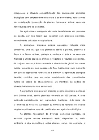 mecânicos; a elevada compatibilidade das explorações agrícolas

biológicas com empreendimentos rurais e de ecoturismo; novas áreas

de investigação (protecção de plantas, bem-estar animal, recursos

renováveis) para os cientistas.

      Os agricultores biológicos são mais beneficiados em questões

de saúde, por não terem que trabalhar com produtos químicos,

normalmente utilizados na agricultura.

      A    agricultura   biológica   origina    paisagens   naturais     mais

atractivas, uma vez que são plantadas sebes e prados, preserva a

flora e a fauna nativas, protege e melhora o solo e os recursos

hídricos e utiliza espécies animais e vegetais e recursos autóctones.

O conjunto destas práticas aumenta a atractividade global das áreas

rurais, tornando-as mais capazes de fixar habitantes, num momento

em que as populações rurais estão a diminuir. A agricultura biológica

também contribui para um maior envolvimento das comunidades

rurais na cadeia de abastecimento. Os membros da cadeia de

abastecimento estão mais envolvidos.

      A agricultura biológica tem crescido exponencialmente ao longo

dos últimos anos, sendo praticada em mais de 120 países. A área

cultivada mundialmente       em   agricultura   biológica   é de cerca     de

31 milhões de hectares. Acrescem 62 milhões de hectares de recolha

de plantas silvestres, que são certificadas em agricultura biológica.

      As plantas necessitam de diversos elementos químicos, no

entanto,   alguns   desses    elementos      estão   disponíveis   no    meio

ambiente e são assimiláveis pelas plantas, como, por exemplo, o


                                        99
 
