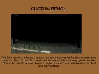 With floor to ceiling  windows a custom size bench was needed for this modern master bedroom. The chocolate faux suede and silk squares fabric are a complement to the colors in the rest of the room. Adding a reading nook with an irresistible view the client uses every evening. CUSTOM BENCH 