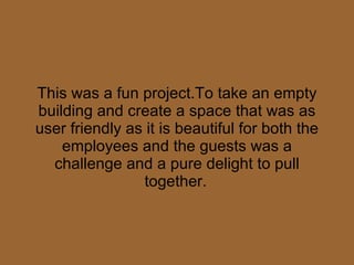 This was a fun project.To take an empty building and create a space that was as user friendly as it is beautiful for both the employees and the guests was a challenge and a pure delight to pull together.   