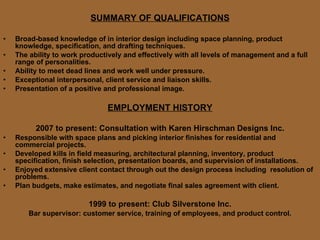 SUMMARY OF QUALIFICATIONS Broad-based knowledge of in interior design including space planning, product knowledge, specification, and drafting techniques. The ability to work productively and effectively with all levels of management and a full range of personalities. Ability to meet dead lines and work well under pressure. Exceptional interpersonal, client service and liaison skills. Presentation of a positive and professional image. EMPLOYMENT HISTORY 2007 to present: Consultation with Karen Hirschman Designs Inc. Responsible with space plans and picking interior finishes for residential and commercial projects. Developed kills in field measuring, architectural planning, inventory, product specification, finish selection, presentation boards, and supervision of installations. Enjoyed extensive client contact through out the design process including  resolution of problems. Plan budgets, make estimates, and negotiate final sales agreement with client. 1999 to present: Club Silverstone Inc. Bar supervisor: customer service, training of employees, and product control. 