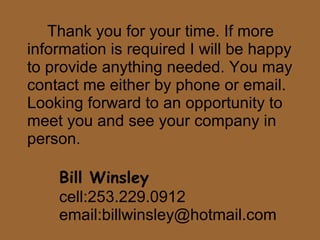 Thank you for your time. If more information is required I will be happy to provide anything needed. You may contact me either by phone or email. Looking forward to an opportunity to meet you and see your company in person. Bill Winsley cell:253.229.0912 email:billwinsley@hotmail.com 