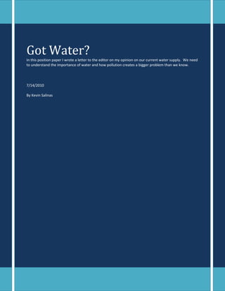 Got Water?In this position paper I wrote a letter to the editor on my opinion on our current water supply.  We need to understand the importance of water and how pollution creates a bigger problem than we know.7/14/2010By Kevin Salinas<br />-923925-923925Dear Editor,<br />Got Water?<br />By Kevin Salinas<br />Any ideas on what happened to all the good water? Yea…I kind of figured you didn’t know either, so then you probably like me, and don’t know why nothing is being done about it? I find this completely unbelievable that we have the technology available and nothing is being done to fix this.  The U.S. major concern of water pollution has been taken lightly and the situation has never been more serious than it is now; people are dying and will continue to, if we don’t resolve this major water pollution concern! <br />Clean water is more important than most Americans know. Financial Times Magazine provides this alarming information, about the necessity of water, from the research collected by the Organic Consumers Association:<br />Three out of four Americans are dehydrated; dehydration slows down metabolism as much as 3%. <br /> Lack of water intake is the #1 cause of daytime fatigue. <br />8 glasses of water a day could significantly ease back and joint pain<br /> A 2% drop in body water can cause short-term memory loss and trouble focusing.<br />Drinking 5 glasses of water daily will significantly decrease the likelihood of colon cancer, breast cancer and the development of bladder cancer.<br />Sources of water pollution are extremely dangerous. Raw sewage flows into the United States from rivers that run through Mexico. Livestock waste and industrial waste also pollute every source of water in the United States, causing disease and the closure of hundreds of beaches every year.<br />Over the years it has been statistically proven that water pollution is the worldwide leading cause of death and disease. In a recent national report on water quality in the United States, up to 50% of all our water is polluted. Is this alarming or are we waiting until all our water is polluted before we do something about it? I can tell you right now, I’m not one of those persons waiting around to see what happens.<br />-952500-1285240<br />Stop throwing trash and toxic chemicals into our rivers and lakes! My goodness, are we so blind to pollute the same water we drink. There are many sources of ground water that have become completely unusable because of the amount of pollution that has been placed into these bodies of water. <br />Recent Studies from the EPA (Environmental Protection Agency) have found that more than 40% of water pollution in the United States waterways comes from the illegal dumping of used motor oil.<br />According to the EPA; <br />One gallon of used oil can contaminate 1 million gallons of fresh water. <br />As much as 200 million gallons of used motor oil is improperly dumped each year in the U.S.<br />In a city of 5 million, the used oil that drips onto roads then runs off with rain into rivers and oceans is the equivalent of a tanker spill into the waterways.<br />We can all visualize the nightmare of water pollution everywhere so we must stop water pollution before it turns too late. There is a shortage in clean drinking water and it is feared that our population may soon see a drought and insufficiency. We should all consider reevaluating what is important to us; it is our children that will be growing up in the next generation of water pollution.<br />