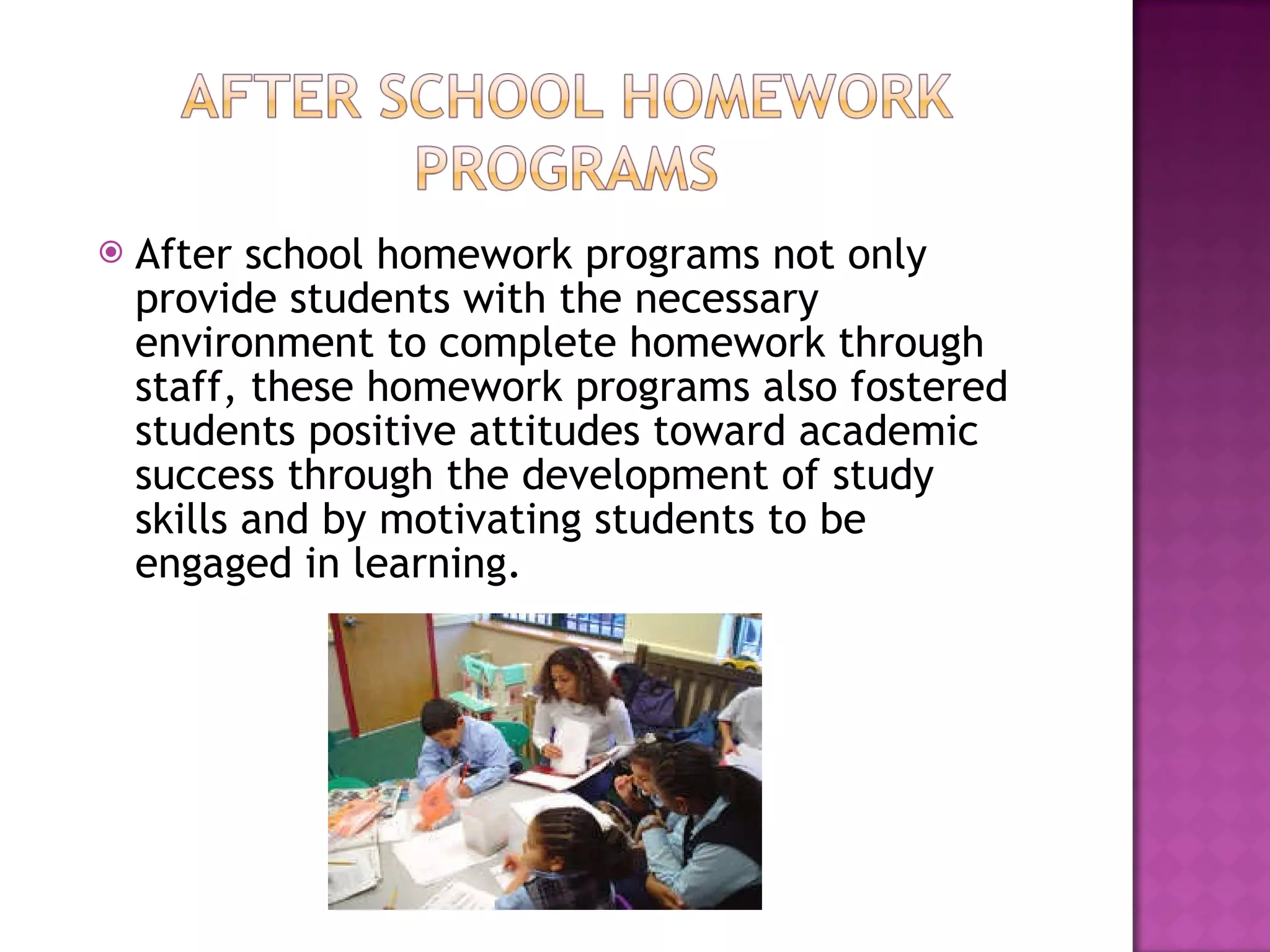 After school homework programs not only provide students with the necessary environment to complete homework through staff, these homework programs also fostered students positive attitudes toward academic success through the development of study skills and by motivating students to be engaged in learning.  