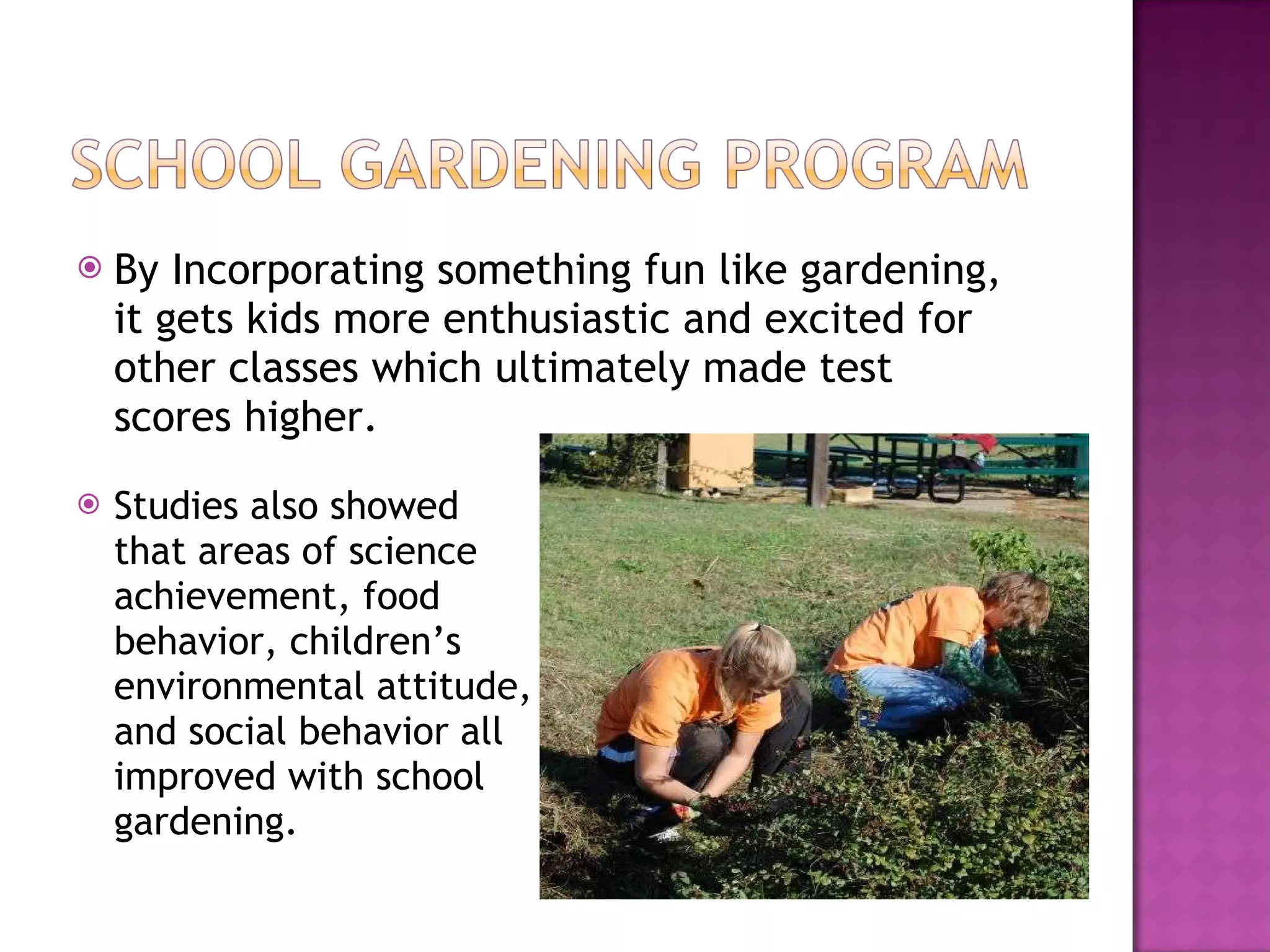 By Incorporating something fun like gardening, it gets kids more enthusiastic and excited for other classes which ultimately made test scores higher. Studies also showed that areas of science achievement, food behavior, children’s environmental attitude, and social behavior all improved with school gardening.  