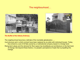 The neighbourhood… The Buffet of the Utterly Ordinary The neighbourhood becomes a tell-tale of the inevitable globalization….. mud structure set in a litchi orchard have been replaced by six plots with individual houses. Today, the orchard is a set of 40 flats owned by a multinational company based in a foreign land. Rising land values and the demand for floor space has doubtlessly put architecture on the fast track of change. But beyond these factors, it is people’s perceptions of style that is propelling this change. 