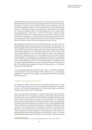 Gestaltungsfelder der
                                                                                                 Seniorenwirtschaft




Bei Mehrgenerationenprojekten werden in einem Stadtviertel oder einer
größeren Siedlung Versorgungsstrukturen geschaffen und Unterstützungs-
leistungen angeboten, die es älteren Mitmenschen erlauben, auch mit
Beeinträchtigungen weiterhin selbstständig in ihren eigenen Wohnungen
zu leben, ohne Gefahr zu laufen, zu vereinsamen. Organisatoren und Träger
von Gemeinschaftsaktivitäten und Hilfsangeboten können Wohnungs-
baugesellschaften, Kommunen, soziale Einrichtungen und/oder Nach-
barschaftsinitiativen sein. Wichtig ist, dass hiermit einer Isolation älterer
Menschen vorgebeugt wird und der Zusammenhalt der Generationen und
die Partizipation Älterer gestärkt werden soll. Der Grad der Eigenorgani-
sation ist jedoch aufgrund der Maßstabsebene relativ gering.

Derartige Ansätze gibt es auch im Landkreis Göttingen, so die vor kurzem
fertiggestellte generationengemischte Wohnanlage “Am Hamberg“ der
Wohnungsgenossenschaft in Rosdorf mit 31 barrierefreien Wohnungen. In
Geismar gibt es am Tannenweg eine generationengemischte Wohnanlage
der Volksheimstätte mit ca. 250 Wohnungen. Dort wurde im Zuge von
Sanierungsmaßnahmen ein Anteil der EG-Wohnungen seniorengerecht
umgerüstet. Betreutes Wohnen wird wegen der hohen Kosten gezielt
nicht angeboten. Im Baugebiet am Junkernberg in Bovenden ist ebenfalls
eine Fläche für generationengemischtes Wohnen ausgeschrieben. Derzeit
wird ein Bauträger gesucht, der ein solches Projekt in Kooperation mit
den zukünftigen Bewohnern umsetzt. Das lokale Bündnis für Familie will
den Planungsprozess begleiten. Ähnliche Ansätze gibt es in Friedland,
Dransfeld und Adelebsen.

Trotz kooperationsbereiter Verwaltungen, Bau- und Wohnungsgesell-
schaften bleibt im Kern das Problem “Wer so leben will, muss es selbst
organisieren“ bestehen. Das Angebot an geeigneten Immobilien ist bislang
allerdings gering.


Beispiele für das Wohnen im Alter

Im Folgenden sollen kurz einige neue Modelle des Wohnens im Alter
sowohl aus Deutschland als auch aus einigen Nachbarländern vorgestellt
werden, um Entwicklungsperspektiven für eine zukünftige Ausweitung
altengerechter Wohnformen aufzuzeigen.

Eines der populärsten Beispiele für selbst organisiertes gemeinschaft-
liches Wohnen ist die Hausgemeinschaft des ehemaligen Bremer Ober-
bürgermeisters Henning Scherf. Bereits Mitte der 80er-Jahre hatte sich
eine Gruppe von Freunden gefunden, die beschlossen, ihr Altwerden
gemeinsam zu erleben. Nach intensiven Diskussionen über Vorstellungen
und die gemeinsame Zielsetzung erwarben sie ein sanierungsbedürftiges
Haus in der Bremer Innenstadt. Der Umbau zu mehreren Einzelwohnungen
und den Gemeinschaftsräumen erfolgte im Hinblick auf das Altern der
Bewohner, es wurde auch an einen Schacht für einen eventuell eines
Tages benötigten Fahrstuhl gedacht. Die Aufteilung in Wohnungen er-
laubt allen BewohnerInnen die gewohnte Privatsphäre, doch u. a. bei den
regelmäßigen „Betonterminen“ findet man zusammen. Scherf bezeichnet

96 Stiftung Warentest/Kuratorium Deutsche Altershilfe/Bertelsmann Stiftung (Hrsg.) 2006, S. 19

                                                101
 