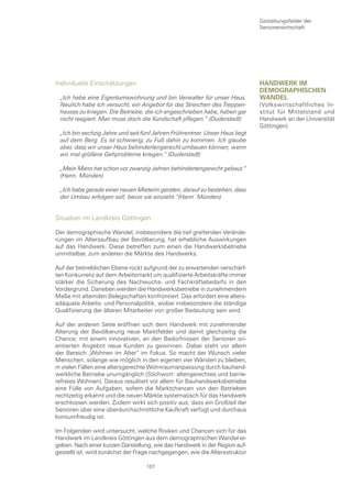 Gestaltungsfelder der
                                                                             Seniorenwirtschaft




Individuelle Einschätzungen                                                  HanDwerk Im
                                                                             DemograpHIscHen
 „Ich habe eine Eigentumswohnung und bin Verwalter für unser Haus.           wanDel
 Neulich habe ich versucht, ein Angebot für das Streichen des Treppen-       (Volkswirtschaftliches In-
 hauses zu kriegen. Die Betriebe, die ich angeschrieben habe, haben gar      stitut für Mittelstand und
 nicht reagiert. Man muss doch die Kundschaft pflegen.“ (Duderstadt)         Handwerk an der Universität
                                                                             Göttingen)
 „Ich bin sechzig Jahre und seit fünf Jahren Frührentner. Unser Haus liegt
 auf dem Berg. Es ist schwierig, zu Fuß dahin zu kommen. Ich glaube
 aber, dass wir unser Haus behindertengerecht umbauen können, wenn
 wir mal größere Gehprobleme kriegen.“ (Duderstadt)

 „Mein Mann hat schon vor zwanzig Jahren behindertengerecht gebaut.“
 (Hann. Münden)

 „Ich habe gerade einer neuen Mieterin geraten, darauf zu bestehen, dass
 der Umbau erfolgen soll, bevor sie einzieht.“(Hann. Münden)


Situation im Landkreis Göttingen

Der demographische Wandel, insbesondere die tief greifenden Verände-
rungen im Altersaufbau der Bevölkerung, hat erhebliche Auswirkungen
auf das Handwerk. Diese betreffen zum einen die Handwerksbetriebe
unmittelbar, zum anderen die Märkte des Handwerks.

Auf der betrieblichen Ebene rückt aufgrund der zu erwartenden verschärf-
ten Konkurrenz auf dem Arbeitsmarkt um qualifizierte Arbeitskräfte immer
stärker die Sicherung des Nachwuchs- und Fachkräftebedarfs in den
Vordergrund. Daneben werden die Handwerksbetriebe in zunehmendem
Maße mit alternden Belegschaften konfrontiert. Das erfordert eine alters-
adäquate Arbeits- und Personalpolitik, wobei insbesondere die ständige
Qualifizierung der älteren Mitarbeiter von großer Bedeutung sein wird.

Auf der anderen Seite eröffnen sich dem Handwerk mit zunehmender
Alterung der Bevölkerung neue Marktfelder und damit gleichzeitig die
Chance, mit einem innovativen, an den Bedürfnissen der Senioren ori-
entierten Angebot neue Kunden zu gewinnen. Dabei steht vor allem
der Bereich „Wohnen im Alter“ im Fokus. So macht der Wunsch vieler
Menschen, solange wie möglich in den eigenen vier Wänden zu bleiben,
in vielen Fällen eine altersgerechte Wohnraumanpassung durch bauhand-
werkliche Betriebe unumgänglich (Stichwort: altengerechtes und barrie-
refreies Wohnen). Daraus resultiert vor allem für Bauhandwerksbetriebe
eine Fülle von Aufgaben, sofern die Marktchancen von den Betrieben
rechtzeitig erkannt und die neuen Märkte systematisch für das Handwerk
erschlossen werden. Zudem wirkt sich positiv aus, dass ein Großteil der
Senioren über eine überdurchschnittliche Kaufkraft verfügt und durchaus
konsumfreudig ist.

Im Folgenden wird untersucht, welche Risiken und Chancen sich für das
Handwerk im Landkreis Göttingen aus dem demographischen Wandel er-
geben. Nach einer kurzen Darstellung, wie das Handwerk in der Region auf-
gestellt ist, wird zunächst der Frage nachgegangen, wie die Altersstruktur

                                   107
 