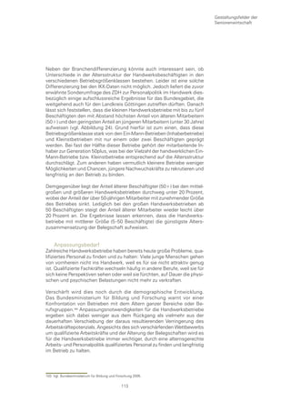 Gestaltungsfelder der
                                                                                 Seniorenwirtschaft




Neben der Branchendifferenzierung könnte auch interessant sein, ob
Unterschiede in der Altersstruktur der Handwerksbeschäftigten in den
verschiedenen Betriebsgrößenklassen bestehen. Leider ist eine solche
Differenzierung bei den IKK-Daten nicht möglich. Jedoch liefert die zuvor
erwähnte Sonderumfrage des ZDH zur Personalpolitik im Handwerk dies-
bezüglich einige aufschlussreiche Ergebnisse für das Bundesgebiet, die
weitgehend auch für den Landkreis Göttingen zutreffen dürften. Danach
lässt sich feststellen, dass die kleinen Handwerksbetriebe mit bis zu fünf
Beschäftigten den mit Abstand höchsten Anteil von älteren Mitarbeitern
(50+) und den geringsten Anteil an jüngeren Mitarbeitern (unter 30 Jahre)
aufweisen (vgl. Abbildung 24). Grund hierfür ist zum einen, dass diese
Betriebsgrößenklasse stark von den Ein-Mann-Betrieben (Inhaberbetriebe)
und Kleinstbetrieben mit nur einem oder zwei Beschäftigten geprägt
werden. Bei fast der Hälfte dieser Betriebe gehört der mitarbeitende In-
haber zur Generation 50plus, was bei der Vielzahl der handwerklichen Ein-
Mann-Betriebe bzw. Kleinstbetriebe entsprechend auf die Altersstruktur
durchschlägt. Zum anderen haben vermutlich kleinere Betriebe weniger
Möglichkeiten und Chancen, jüngere Nachwuchskräfte zu rekrutieren und
langfristig an den Betrieb zu binden.

Demgegenüber liegt der Anteil älterer Beschäftigter (50+) bei den mittel-
großen und größeren Handwerksbetrieben durchweg unter 20 Prozent,
wobei der Anteil der über 50-jährigen Mitarbeiter mit zunehmender Größe
des Betriebes sinkt. Lediglich bei den großen Handwerksbetrieben ab
50 Beschäftigten steigt der Anteil älterer Mitarbeiter wieder leicht über
20 Prozent an. Die Ergebnisse lassen erkennen, dass die Handwerks-
betriebe mit mittlerer Größe (5–50 Beschäftigte) die günstigste Alters-
zusammensetzung der Belegschaft aufweisen.


     Anpassungsbedarf
Zahlreiche Handwerksbetriebe haben bereits heute große Probleme, qua-
lifiziertes Personal zu finden und zu halten: Viele junge Menschen gehen
von vornherein nicht ins Handwerk, weil es für sie nicht attraktiv genug
ist. Qualifizierte Fachkräfte wechseln häufig in andere Berufe, weil sie für
sich keine Perspektiven sehen oder weil sie fürchten, auf Dauer die physi-
schen und psychischen Belastungen nicht mehr zu verkraften.

Verschärft wird dies noch durch die demographische Entwicklung.
Das Bundesministerium für Bildung und Forschung warnt vor einer
Konfrontation von Betrieben mit dem Altern ganzer Bereiche oder Be-
rufsgruppen.0 Anpassungsnotwendigkeiten für die Handwerksbetriebe
ergeben sich dabei weniger aus dem Rückgang als vielmehr aus der
dauerhaften Verschiebung der daraus resultierenden Verringerung des
Arbeitskräftepotenzials. Angesichts des sich verschärfenden Wettbewerbs
um qualifizierte Arbeitskräfte und der Alterung der Belegschaften wird es
für die Handwerksbetriebe immer wichtiger, durch eine alternsgerechte
Arbeits- und Personalpolitik qualifiziertes Personal zu finden und langfristig
im Betrieb zu halten.




103 Vgl. Bundesministerium für Bildung und Forschung 2005.

                                             113
 