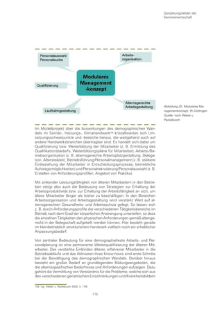 Gestaltungsfelder der
                                                                            Seniorenwirtschaft




                                                                            Abbildung 25: Modulares Ma-
                                                                            nagementkonzept, ifh Göttingen
                                                                            Quelle: nach Weber u.
                                                                            Packebusch


Im Modellprojekt über die Auswirkungen des demographischen Wan-
dels im Sanitär-, Heizungs-, Klimahandwerk0 kristallisierten sich Um-
setzungsschwerpunkte und -bereiche heraus, die weitgehend auch auf
andere Handwerksbranchen übertragbar sind. Es handelt sich dabei um
Qualifizierung bzw. Weiterbildung der Mitarbeiter (z. B. Ermittlung des
Qualifikationsbedarfs, Weiterbildungspläne für Mitarbeiter), Arbeits-/Be-
triebsorganisation (z. B. alternsgerechte Arbeitsplatzgestaltung, Delega-
tion, Altersteilzeit), Betriebsführung/Personalmanagement (z. B. stärkere
Einbeziehung der Mitarbeiter in Entscheidungsprozesse, betriebliche
Aufstiegsmöglichkeiten) und Personalrekrutierung/Personalauswahl (z. B.
Erstellen von Anforderungsprofilen, Angebot von Praktika).

Mit sinkender Leistungsfähigkeit von älteren Mitarbeitern in den Betrie-
ben steigt also auch die Bedeutung von Strategien zur Erhaltung der
Arbeitsproduktivität bzw. zur Erhaltung der Arbeitsfähigkeit an sich, um
ältere Mitarbeiter länger als bisher zu beschäftigen. In den Bereichen
Arbeitsorganisation und Arbeitsgestaltung wird verstärkt Wert auf al-
ternsgerechten Gesundheits- und Arbeitsschutz gelegt. So lassen sich
z. B. durch Anforderungsprofile die verschiedenen Tätigkeitsbereiche im
Betrieb nach dem Grad der körperlichen Anstrengung unterteilen, so dass
die einzelnen Tätigkeiten den physischen Anforderungen gemäß altenge-
recht in der Belegschaft aufgeteilt werden können. Hier besteht gerade
im kleinbetrieblich strukturierten Handwerk vielfach noch ein erheblicher
Anpassungsbedarf.

Von zentraler Bedeutung für eine demographiefeste Arbeits- und Per-
sonalplanung ist eine permanente Weiterqualifizierung der älteren Mit-
arbeiter. Das verstärkte Einbinden älterer, erfahrener Mitarbeiter in die
Betriebsabläufe und das Aktivieren ihres Know-hows sind erste Schritte
bei der Bewältigung des demographischen Wandels. Darüber hinaus
besteht ein großer Bedarf an grundlegenden Bildungsangeboten, die
die alternsspezifischen Bedürfnisse und Anforderungen aufzeigen. Dazu
gehört die Vermittlung von Verständnis für die Probleme, welche sich aus
den verschiedenen geriatrischen Einschränkungen und Krankheitsbildern

108 Vgl. Weber u. Packebusch 2005, S. 176f.

                                              115
 