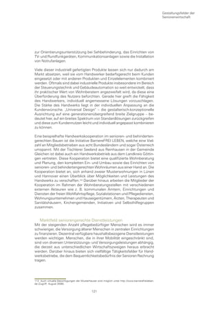 Gestaltungsfelder der
                                                                                                      Seniorenwirtschaft




zur Orientierungsunterstützung bei Sehbehinderung, das Einrichten von
TV- und Rundfunkgeräten, Kommunikationsanlagen sowie die Installation
von Notrufanlagen.

Viele dieser industriell gefertigten Produkte lassen sich nur dadurch am
Markt absetzen, weil sie vom Handwerker bedarfsgerecht beim Kunden
eingesetzt oder mit anderen Produkten und Einzelelementen kombiniert
werden. Oftmals sind dabei industrielle Produkte insbesondere im Bereich
der Steuerungstechnik und Gebäudeautomation so weit entwickelt, dass
ihr praktischer Wert von Wohnberatern angezweifelt wird, da diese eine
Überforderung des Nutzers befürchten. Gerade hier greift die Fähigkeit
des Handwerkers, individuell angemessene Lösungen vorzuschlagen.
Die Stärke des Handwerks liegt in der individuellen Anpassung an die
Kundenwünsche. „Universal Design“ – die gestalterisch-konzeptionelle
Ausrichtung auf eine generationenübergreifend breite Zielgruppe – be-
deutet hier, auf ein breites Spektrum von Standardlösungen zurückgreifen
und diese zum Kundennutzen leicht und individuell angepasst kombinieren
zu können.

Eine beispielhafte Handwerkskooperation im senioren- und behinderten-
gerechten Bauen ist die Initiative BarriereFREI LEBEN, welche eine Viel-
zahl an Mitgliedsbetrieben aus acht Bundesländern und sogar Österreich
umspannt. Mit der Tischlerei Seeland aus Reinhausen in der Gemeinde
Gleichen ist dabei auch ein Handwerksbetrieb aus dem Landkreis Göttin-
gen vertreten. Diese Kooperation bietet eine qualifizierte Wohnberatung
und Planung, den kompletten Ein- und Umbau sowie das Einrichten von
senioren- und behindertengerechten Wohnräumen aus einer Hand an. Die
Kooperation bietet an, sich anhand zweier Musterwohnungen in Lünen
und Hannover einen Überblick über Möglichkeiten und Leistungen des
Handwerks zu verschaffen. Darüber hinaus arbeiten die Mitglieder der
Kooperation im Rahmen der Wohnberatungsstellen mit verschiedenen
externen Akteuren wie z. B. kommunalen Ämtern, Einrichtungen und
Diensten der freien Wohlfahrtspflege, Sozialstationen und Pflegediensten,
Wohnungsunternehmen und Hauseigentümern, Ärzten, Therapeuten und
Sanitätshäusern, Kirchengemeinden, Initiativen und Selbsthilfegruppen
zusammen.


    Marktfeld seniorengerechte Dienstleistungen
Mit der steigenden Anzahl pflegebedürftiger Menschen wird es immer
schwieriger, die Versorgung älterer Menschen in zentralen Einrichtungen
zu finanzieren. Dezentral verfügbare haushaltsbezogene Dienstleistungen
werden wichtiger. Menschen, die in ihrer Mobilität eingeschränkt sind,
sind von diversen Unterstützungs- und Versorgungsleistungen abhängig,
die derzeit aus unterschiedlichen Wirtschaftszweigen heraus erbracht
werden. Darüber hinaus bieten sich vielfältige Tätigkeitsfelder für Hand-
werksbetriebe, die dem Bequemlichkeitsbedürfnis der Senioren Rechnung
tragen.




113 Auch virtuelle Besichtigungen der Musterhäuser sind möglich unter http://www.barrierefreileben.
de (Zugriff: August 2006).

                                               121
 